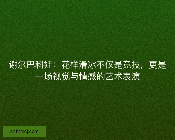 谢尔巴科娃：花样滑冰不仅是竞技，更是一场视觉与情感的艺术表演